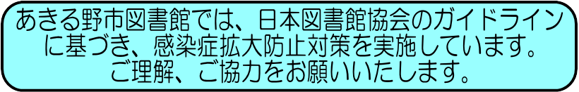 あきる野市図書館では、日本図書館協会のガイドラインに基づき、感染症拡大防止対策を実施しています。ご理解、ご協力をお願いいたします。